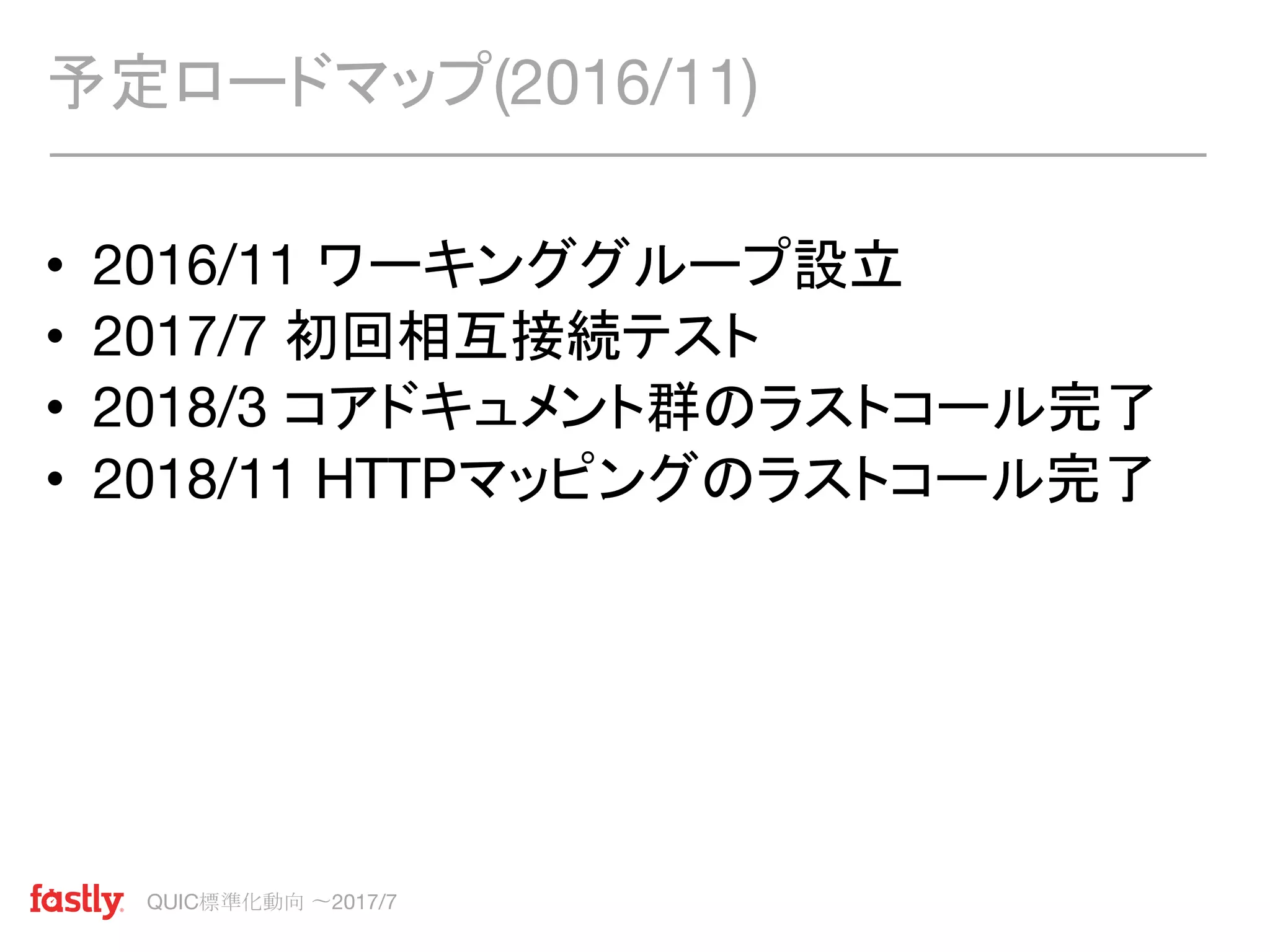 QUIC標準化動向 〜2017/7
• 2016/11 ワーキンググループ設立
• 2017/7 初回相互接続テスト
• 2018/3 コアドキュメント群のラストコール完了
• 2018/11 HTTPマッピングのラストコール完了
予定ロードマップ(2016/11)
 