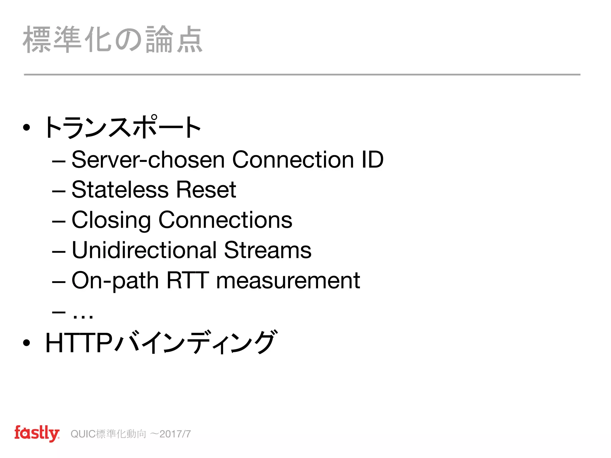 QUIC標準化動向 〜2017/7
• トランスポート
– Server-chosen Connection ID
– Stateless Reset
– Closing Connections
– Unidirectional Streams
– On-path RTT measurement
– …
• HTTPバインディング
標準化の論点
 