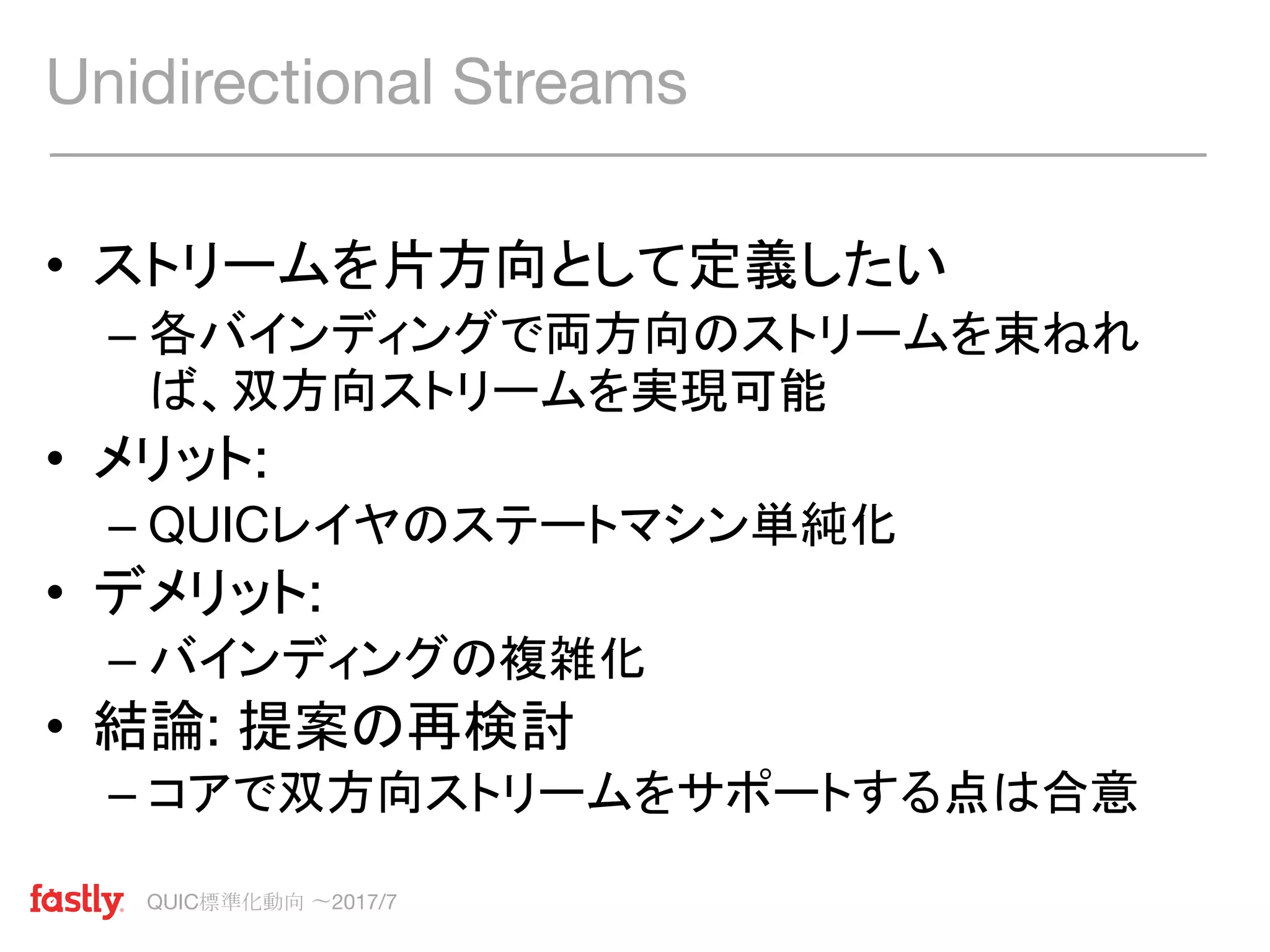 QUIC標準化動向 〜2017/7
• ストリームを片方向として定義したい
– 各バインディングで両方向のストリームを束ねれ
ば、双方向ストリームを実現可能
• メリット:
– QUICレイヤのステートマシン単純化
• デメリット:
– バインディングの複雑化
• 結論: 提案の再検討
– コアで双方向ストリームをサポートする点は合意
Unidirectional Streams
 