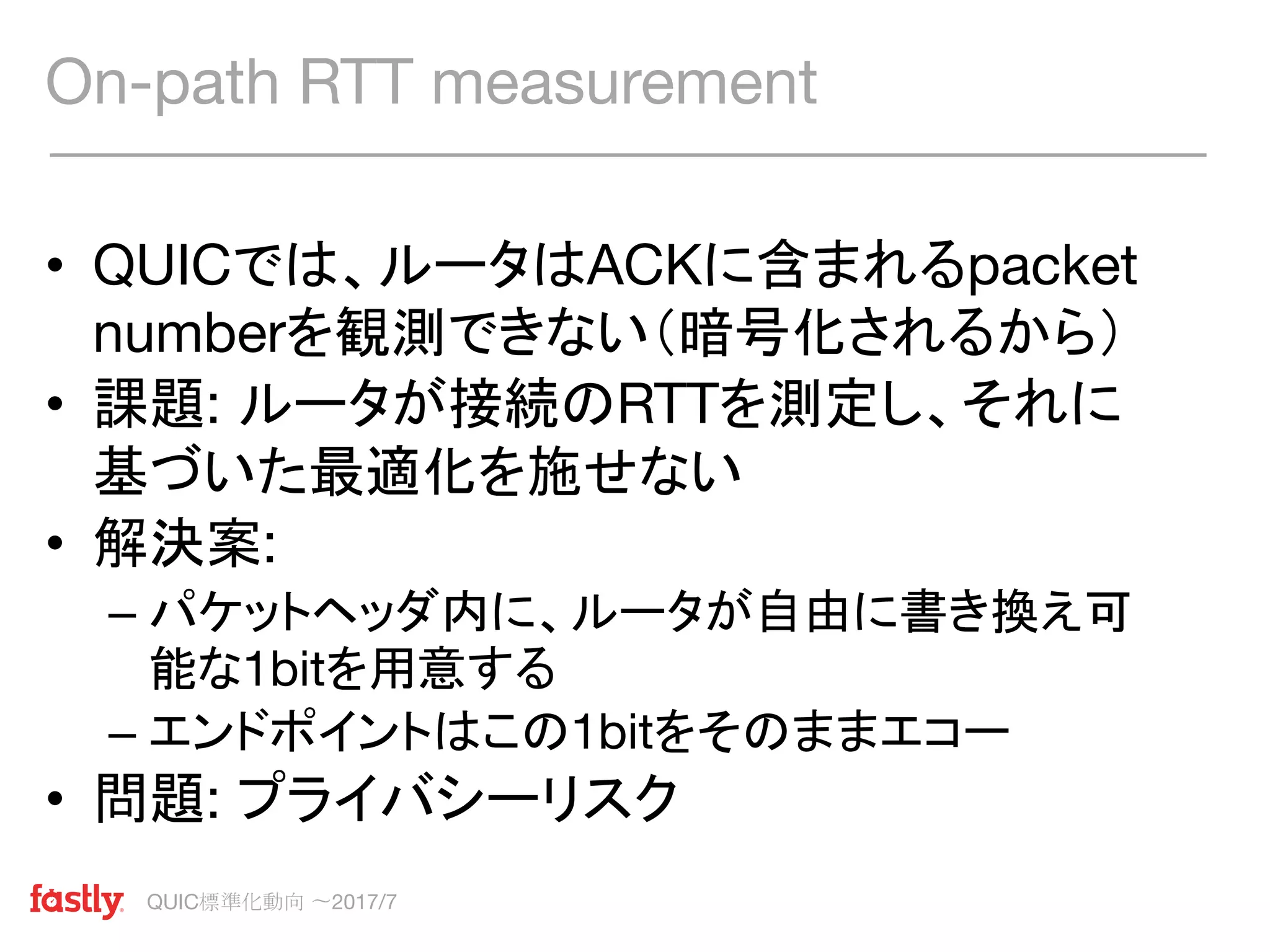QUIC標準化動向 〜2017/7
• QUICでは、ルータはACKに含まれるpacket
numberを観測できない（暗号化されるから）
• 課題: ルータが接続のRTTを測定し、それに
基づいた最適化を施せない
• 解決案:
– パケットヘッダ内に、ルータが自由に書き換え可
能な1bitを用意する
– エンドポイントはこの1bitをそのままエコー
• 問題: プライバシーリスク
On-path RTT measurement
 