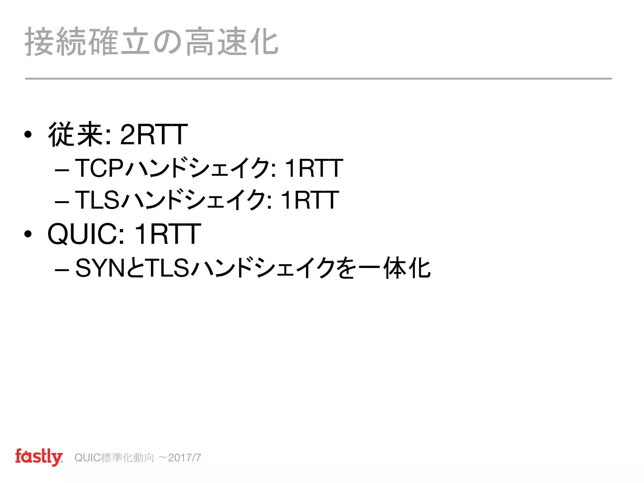 QUIC標準化動向 〜2017/7
• 従来: 2RTT
– TCPハンドシェイク: 1RTT
– TLSハンドシェイク: 1RTT
• QUIC: 1RTT
– SYNとTLSハンドシェイクを一体化
接続確立の高速化
 