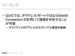 QUIC標準化動向 〜2017/7
• QUICでは、IPアドレス/ポートではなく64bitの
Connection IDを用いて接続を判別すること
が可能
– クライアントのアドレスがかわっても通信を継続
ローミング
 