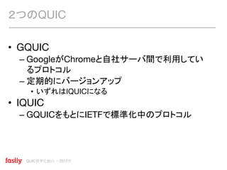 QUIC標準化動向 〜2017/7
• GQUIC
– GoogleがChromeと自社サーバ間で利用してい
るプロトコル
– 定期的にバージョンアップ
• いずれはIQUICになる
• IQUIC
– GQUICをもとにIETFで標準化中のプロトコル
２つのQUIC
 