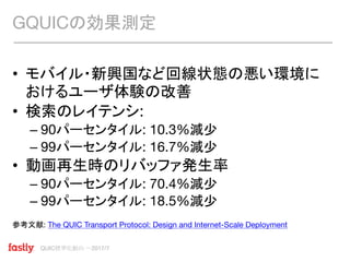 QUIC標準化動向 〜2017/7
• モバイル・新興国など回線状態の悪い環境に
おけるユーザ体験の改善
• 検索のレイテンシ:
– 90パーセンタイル: 10.3%減少
– 99パーセンタイル: 16.7%減少
• 動画再生時のリバッファ発生率
– 90パーセンタイル: 70.4%減少
– 99パーセンタイル: 18.5%減少
参考文献: The QUIC Transport Protocol: Design and Internet-Scale Deployment
GQUICの効果測定
 