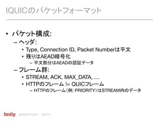 QUIC標準化動向 〜2017/7
• パケット構成:
– ヘッダ:
• Type, Connection ID, Packet Numberは平文
• 残りはAEAD暗号化
– 平文部分はAEADの認証データ
– フレーム群:
• STREAM, ACK, MAX_DATA, …
• HTTPのフレーム != QUICフレーム
– HTTPのフレーム（例: PRIORITY）はSTREAM内のデータ
IQUICのパケットフォーマット
 