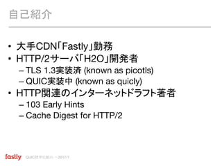 QUIC標準化動向 〜2017/7
• 大手CDN「Fastly」勤務
• HTTP/2サーバ「H2O」開発者
– TLS 1.3実装済 (known as picotls)
– QUIC実装中 (known as quicly)
• HTTP関連のインターネットドラフト著者
– 103 Early Hints
– Cache Digest for HTTP/2
自己紹介
 