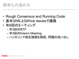 QUIC標準化動向 〜2017/7
• Rough Consensus and Running Code
• 基本はMLとGitHub Issuesで議論
• 年6回のミーティング
– 年3回のIETF
– 年3回のInterim Meeting
– ハッカソンで相互接続を確認、問題の洗い出し
標準化の進め方
 