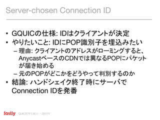QUIC標準化動向 〜2017/7
• GQUICの仕様: IDはクライアントが決定
• やりたいこと: IDにPOP識別子を埋込みたい
– 理由: クライアントのアドレスがローミングすると、
AnycastベースのCDNでは異なるPOPにパケット
が届き始める
– 元のPOPがどこかをどうやって判別するのか
• 結論: ハンドシェイク終了時にサーバで
Connection IDを発番
Server-chosen Connection ID
 