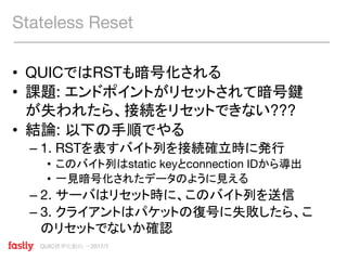 QUIC標準化動向 〜2017/7
• QUICではRSTも暗号化される
• 課題: エンドポイントがリセットされて暗号鍵
が失われたら、接続をリセットできない???
• 結論: 以下の手順でやる
– 1. RSTを表すバイト列を接続確立時に発行
• このバイト列はstatic keyとconnection IDから導出
• 一見暗号化されたデータのように見える
– 2. サーバはリセット時に、このバイト列を送信
– 3. クライアントはパケットの復号に失敗したら、こ
のリセットでないか確認
Stateless Reset
 
