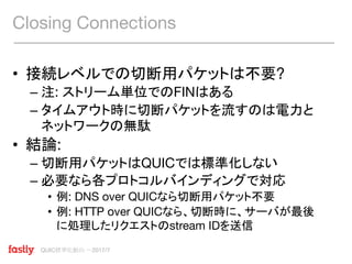 QUIC標準化動向 〜2017/7
• 接続レベルでの切断用パケットは不要?
– 注: ストリーム単位でのFINはある
– タイムアウト時に切断パケットを流すのは電力と
ネットワークの無駄
• 結論:
– 切断用パケットはQUICでは標準化しない
– 必要なら各プロトコルバインディングで対応
• 例: DNS over QUICなら切断用パケット不要
• 例: HTTP over QUICなら、切断時に、サーバが最後
に処理したリクエストのstream IDを送信
Closing Connections
 