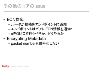 QUIC標準化動向 〜2017/7
• ECN対応
– ルータが輻輳をエンドポイントに通知
– エンドポイントはピアにECN情報を通知※
– ※をQUICで行うべきか、どうやるか
• Encrypting Metadata
– packet numberも暗号化したい
その他のコアのissue
 