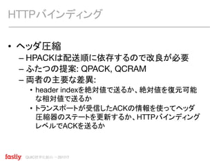 QUIC標準化動向 〜2017/7
• ヘッダ圧縮
– HPACKは配送順に依存するので改良が必要
– ふたつの提案: QPACK, QCRAM
– 両者の主要な差異:
• header indexを絶対値で送るか、絶対値を復元可能
な相対値で送るか
• トランスポートが受信したACKの情報を使ってヘッダ
圧縮器のステートを更新するか、HTTPバインディング
レベルでACKを送るか
HTTPバインディング
 