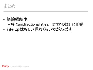 QUIC標準化動向 〜2017/7
• 議論錯綜中
– 特にunidirectional streamはコアの設計に影響
• interopはちょい遅れくらいでがんばり
まとめ
 