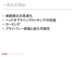QUIC標準化動向 〜2017/7
• 接続確立の高速化
• ヘッドオブラインブロッキングの回避
• ローミング
• プライバシー保護と進化可能性
一体化の理由
 