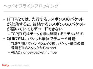 QUIC標準化動向 〜2017/7
• HTTP/2では、先行するレスポンスのパケット
が欠落すると、後続するレスポンスのパケット
が届いていてもデコードできない
– TCP(TLS)はデータを順に処理するモデルだから
• QUICでは、パケット単位でデコード可能
– TLSを用いてハンドシェイク後、パケット単位の暗
号鍵をTLSスタックからexport
– AEAD nonce=packet number
ヘッドオブラインブロッキング
 