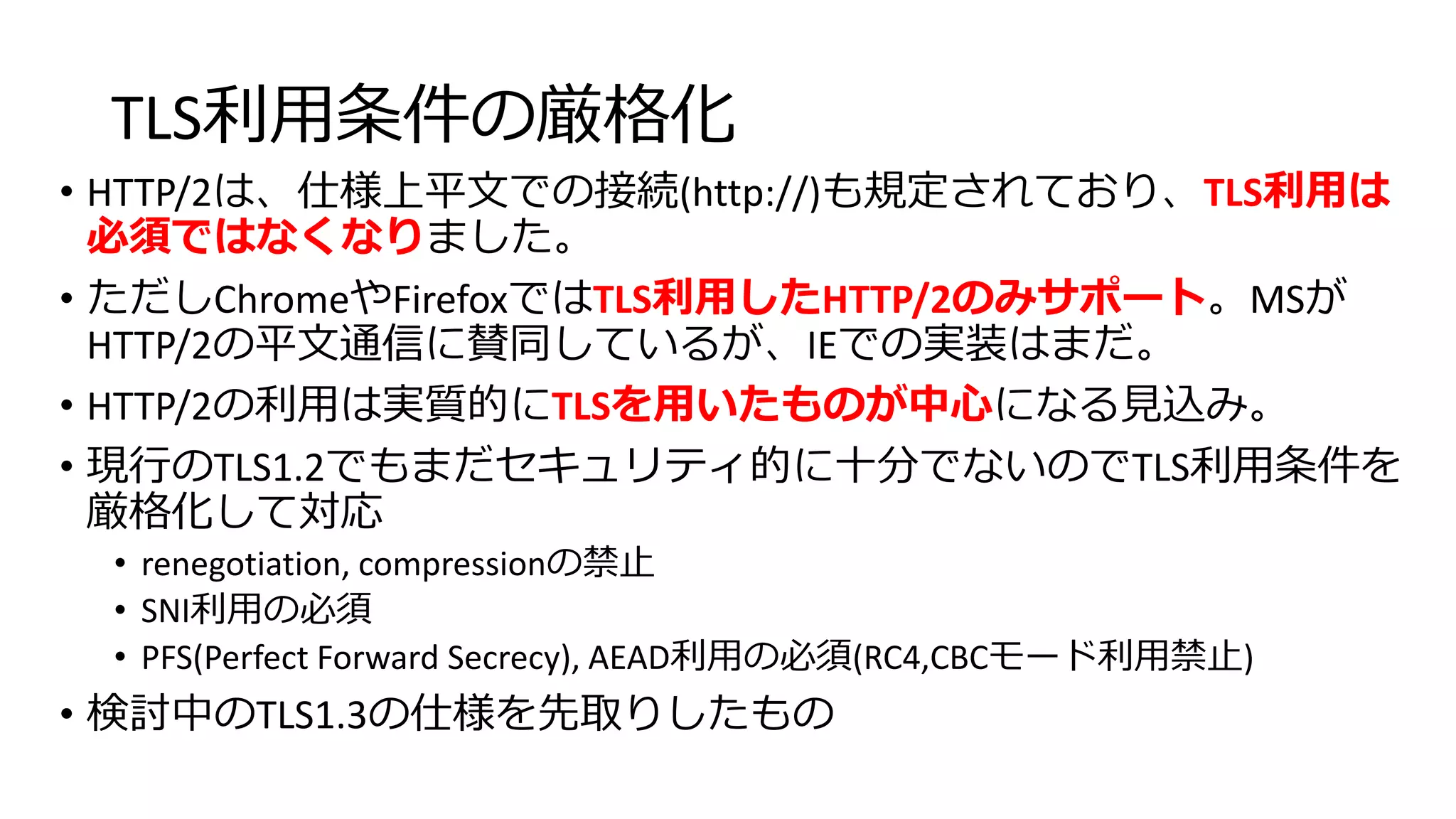 TLS利用条件の厳格化
• HTTP/2は、仕様上平文での接続(http://)も規定されており、TLS利用は
必須ではなくなりました。
• ただしChromeやFirefoxではTLS利用したHTTP/2のみサポート。MSが
HTTP/2の平文通信に賛同しているが、IEでの実装はまだ。
• HTTP/2の利用は実質的にTLSを用いたものが中心になる見込み。
• 現行のTLS1.2でもまだセキュリティ的に十分でないのでTLS利用条件を
厳格化して対応
• renegotiation, compressionの禁止
• SNI利用の必須
• PFS(Perfect Forward Secrecy), AEAD利用の必須(RC4,CBCモード利用禁止)
• 検討中のTLS1.3の仕様を先取りしたもの
 