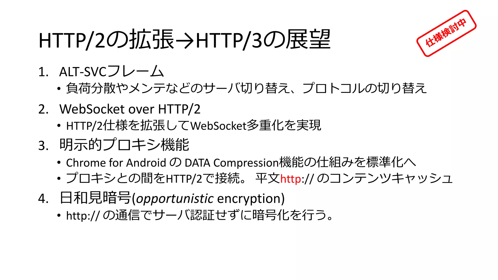 HTTP/2の拡張→HTTP/3の展望
1. ALT-SVCフレーム
• 負荷分散やメンテなどのサーバ切り替え、プロトコルの切り替え
2. WebSocket over HTTP/2
• HTTP/2仕様を拡張してWebSocket多重化を実現
3. 明示的プロキシ機能
• Chrome for Android の DATA Compression機能の仕組みを標準化へ
• プロキシとの間をHTTP/2で接続。 平文http:// のコンテンツキャッシュ
4. 日和見暗号(opportunistic encryption)
• http:// の通信でサーバ認証せずに暗号化を行う。
 