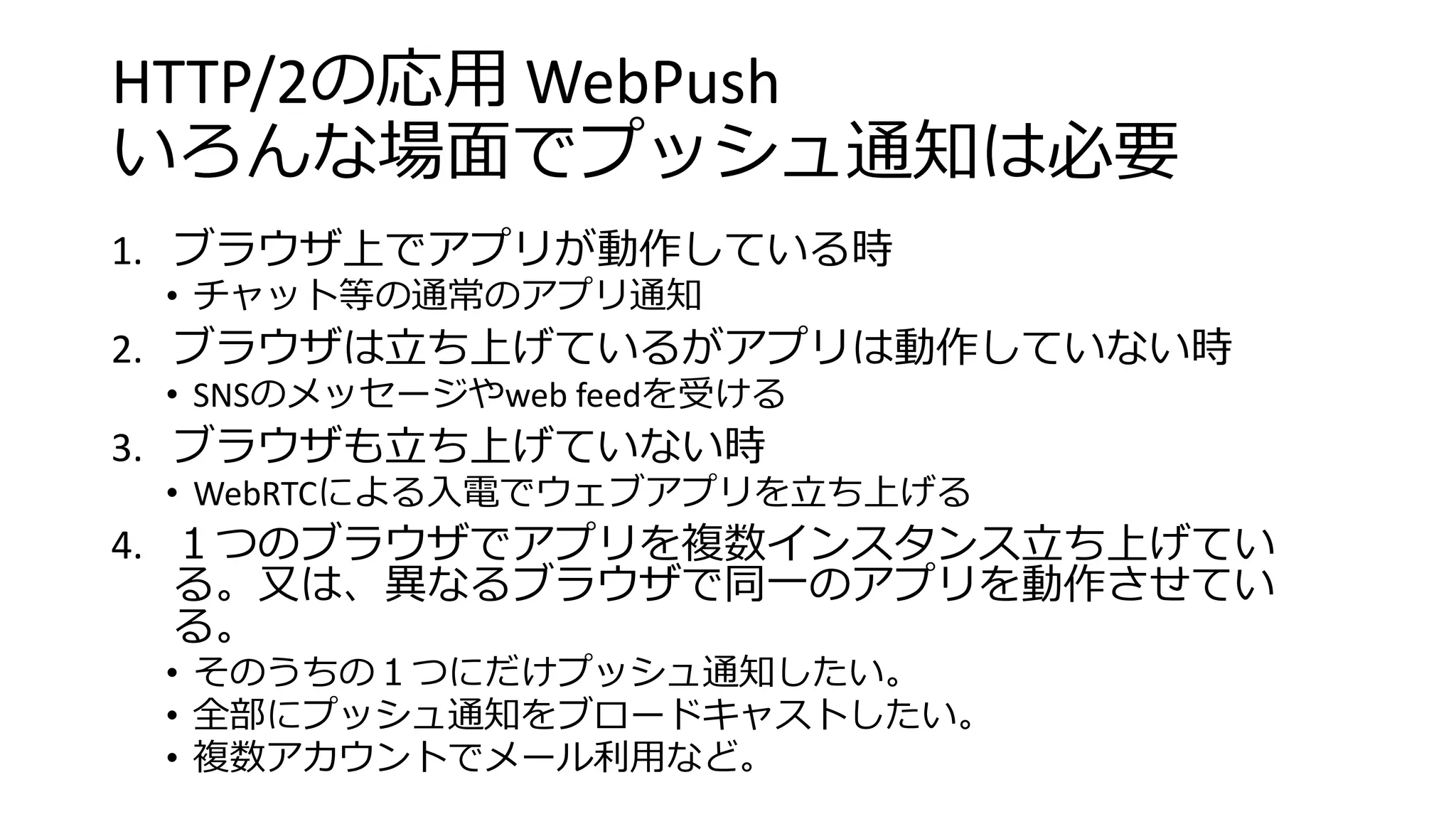 HTTP/2の応用 WebPush
いろんな場面でプッシュ通知は必要
1. ブラウザ上でアプリが動作している時
• チャット等の通常のアプリ通知
2. ブラウザは立ち上げているがアプリは動作していない時
• SNSのメッセージやweb feedを受ける
3. ブラウザも立ち上げていない時
• WebRTCによる入電でウェブアプリを立ち上げる
4. １つのブラウザでアプリを複数インスタンス立ち上げてい
る。又は、異なるブラウザで同一のアプリを動作させてい
る。
• そのうちの１つにだけプッシュ通知したい。
• 全部にプッシュ通知をブロードキャストしたい。
• 複数アカウントでメール利用など。
 