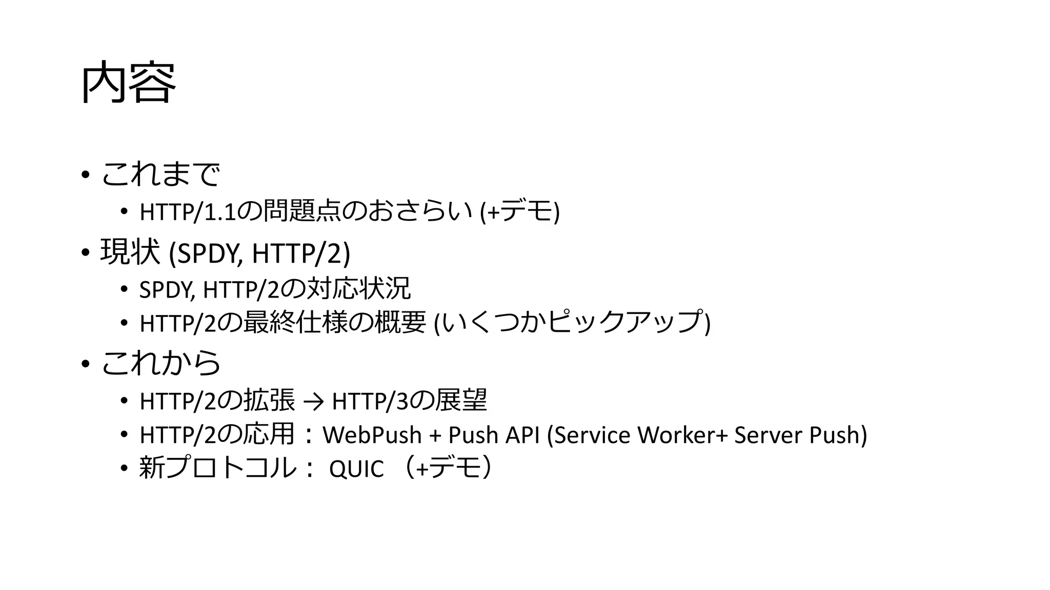 内容
• これまで
• HTTP/1.1の問題点のおさらい (+デモ)
• 現状 (SPDY, HTTP/2)
• SPDY, HTTP/2の対応状況
• HTTP/2の最終仕様の概要 (いくつかピックアップ)
• これから
• HTTP/2の拡張 → HTTP/3の展望
• HTTP/2の応用：WebPush + Push API (Service Worker+ Server Push)
• 新プロトコル： QUIC （+デモ）
 