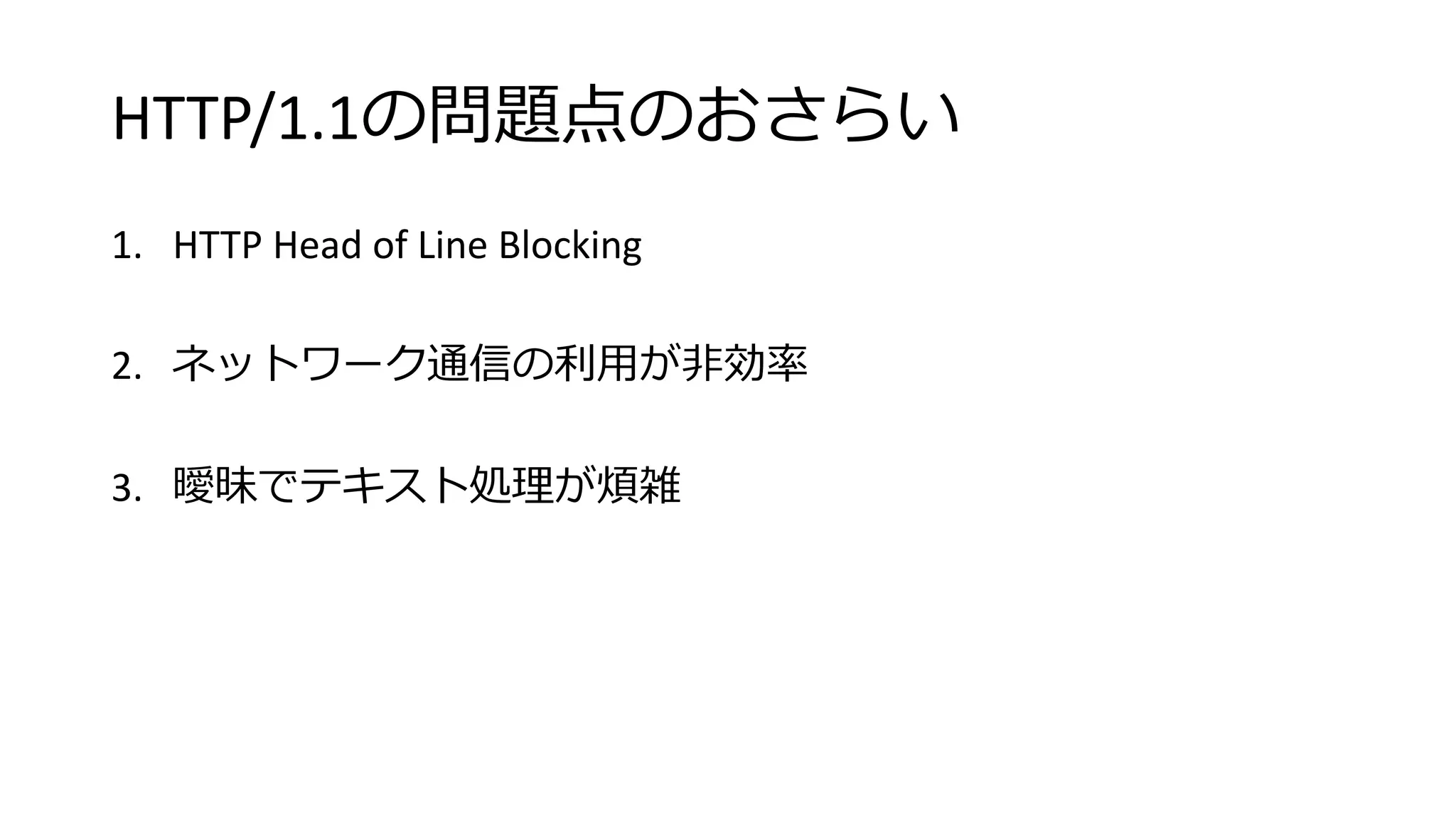 HTTP/1.1の問題点のおさらい
1. HTTP Head of Line Blocking
2. ネットワーク通信の利用が非効率
3. 曖昧でテキスト処理が煩雑
 