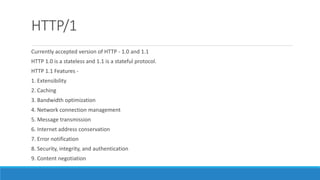 HTTP/1
Currently accepted version of HTTP - 1.0 and 1.1
HTTP 1.0 is a stateless and 1.1 is a stateful protocol.
HTTP 1.1 Features -
1. Extensibility
2. Caching
3. Bandwidth optimization
4. Network connection management
5. Message transmission
6. Internet address conservation
7. Error notification
8. Security, integrity, and authentication
9. Content negotiation
 
