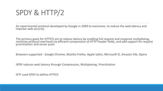 SPDY & HTTP/2
An experimental protocol developed by Google in 2009 to overcome, to reduce the web latency and
improve web security.
The primary goals for HTTP/2 are to reduce latency by enabling full request and response multiplexing,
minimize protocol overhead via efficient compression of HTTP header fields, and add support for request
prioritization and server push.
Browsers supported - Google Chrome, Mozilla Firefox, Apple Safari, Microsoft IE, Amazon Silk, Opera
SPDY reduces web latency through Compression, Multiplexing, Prioritization
IETF used SPDY to define HTTP/2
 
