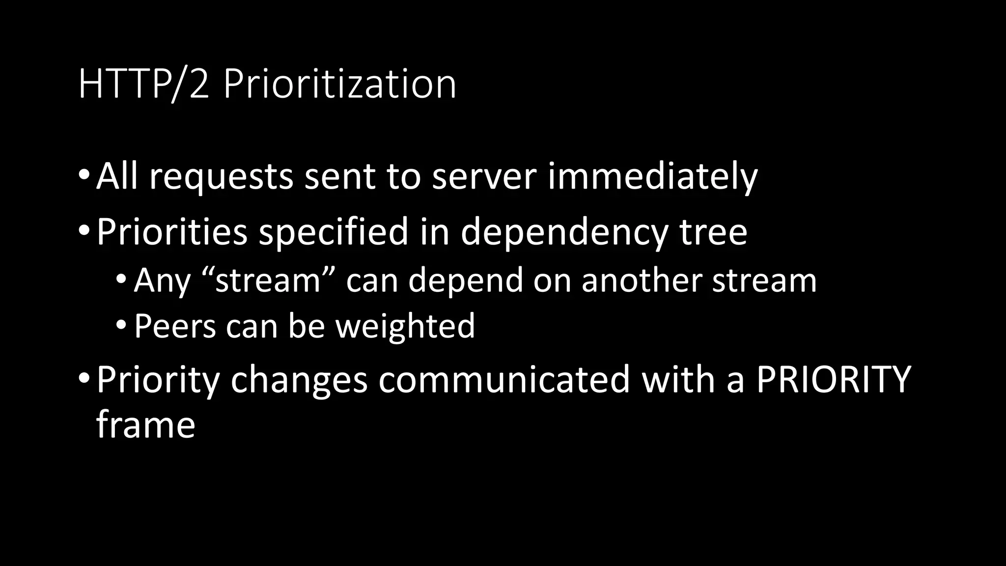 HTTP/2 Prioritization
•All requests sent to server immediately
•Priorities specified in dependency tree
•Any “stream” can depend on another stream
•Peers can be weighted
•Priority changes communicated with a PRIORITY
frame
 