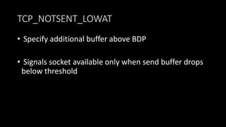 TCP_NOTSENT_LOWAT
• Specify additional buffer above BDP
• Signals socket available only when send buffer drops
below threshold
 