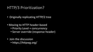 HTTP/3 Prioritization?
• Originally replicating HTTP/2 tree
• Moving to HTTP header-based
• Priority Level + concurrency
• Server override (response header)
• Join the discussion
• https://httpwg.org/
 