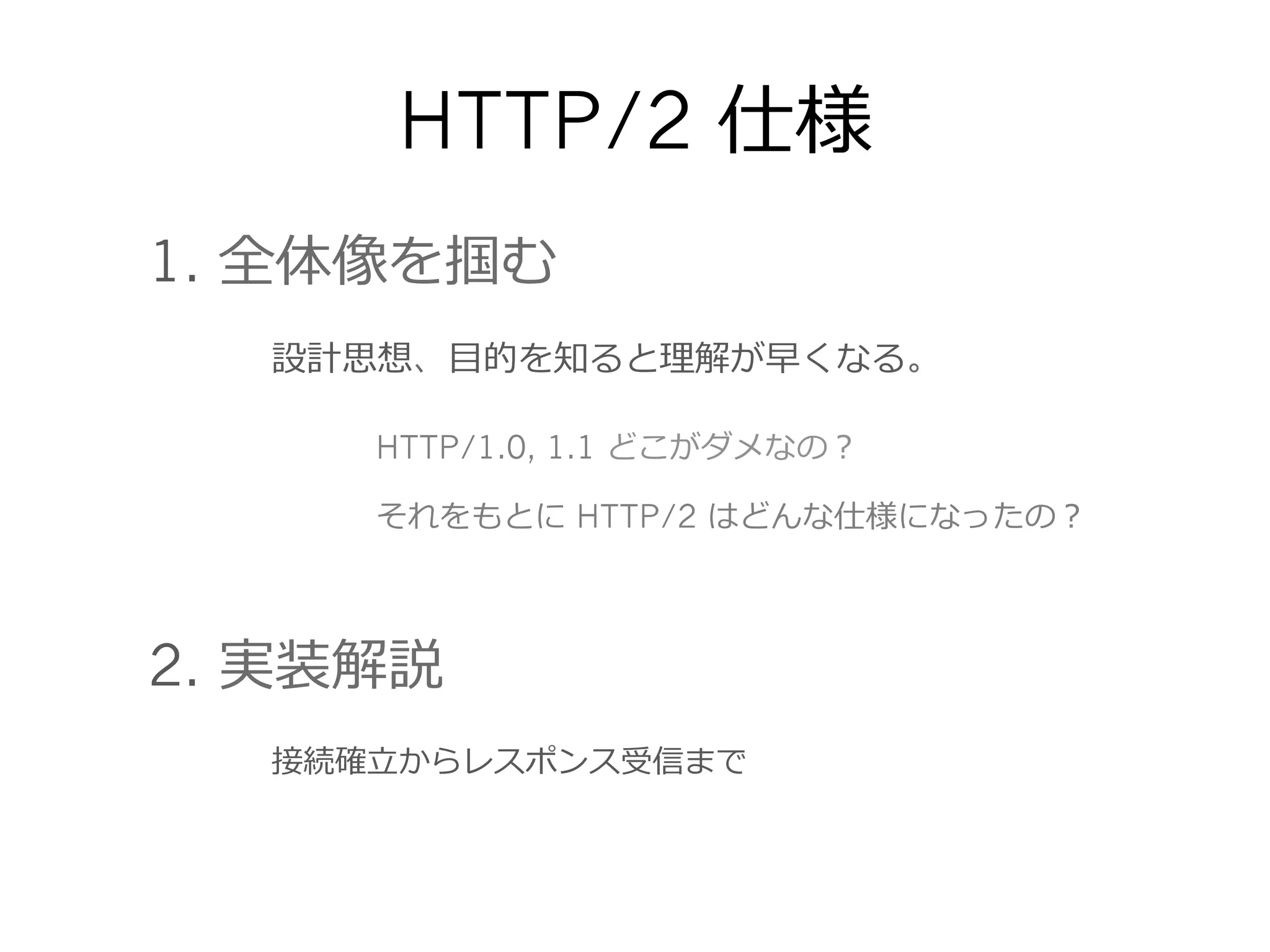 HTTP/2 仕様
1. 全体像を掴む
HTTP/1.0, 1.1 どこがダメなの？
設計思想、⽬目的を知ると理理解が早くなる。
それをもとに HTTP/2 はどんな仕様になったの？
接続確⽴立立からレスポンス受信まで
2. 実装解説
 