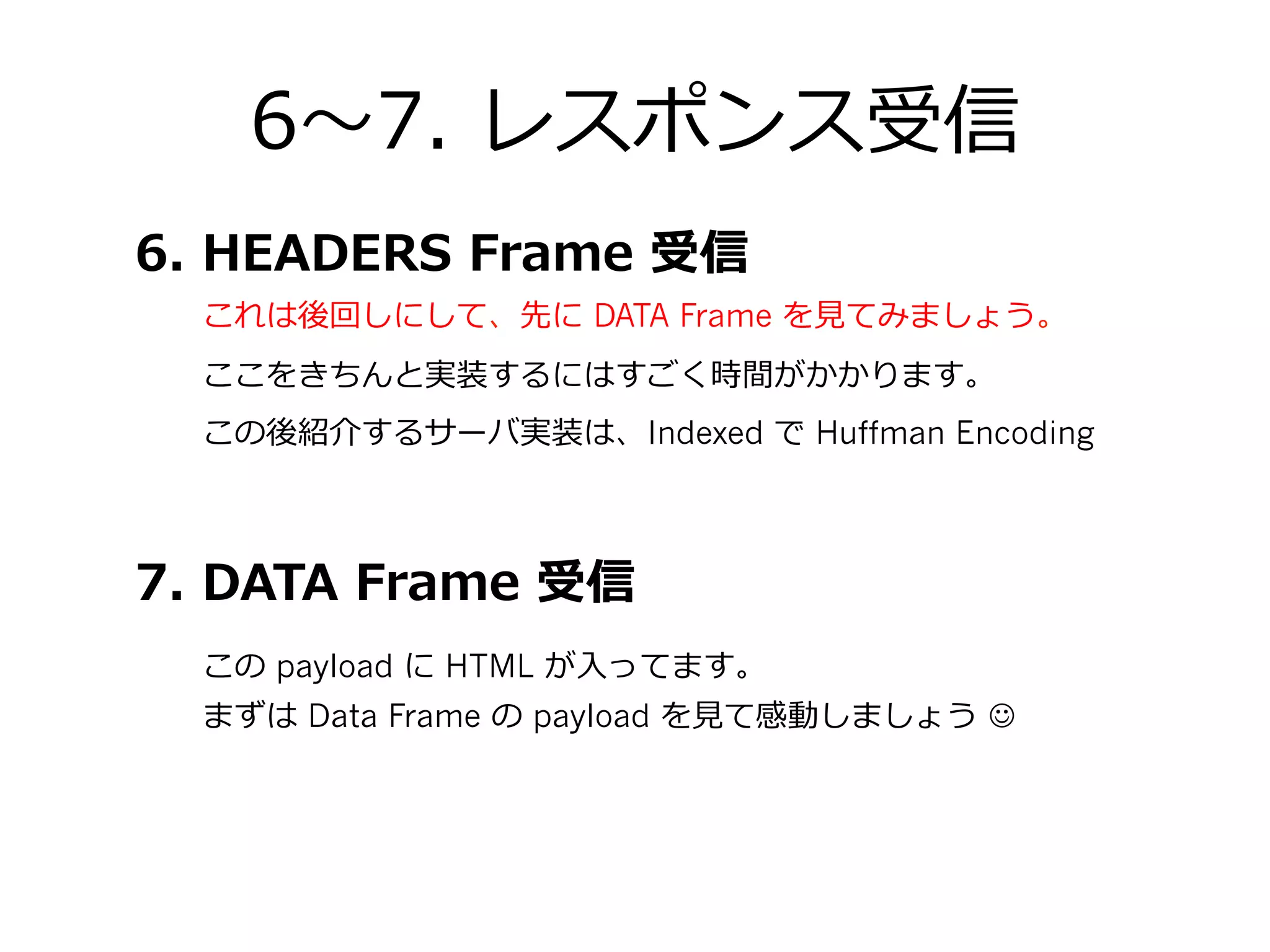 6〜～7.  レスポンス受信
まずは Data Frame の payload を⾒見見て感動しましょう  J
この後紹介するサーバ実装は、Indexed で Huffman Encoding
7.  DATA  Frame  受信
6.  HEADERS  Frame  受信
この payload に HTML が⼊入ってます。
ここをきちんと実装するにはすごく時間がかかります。
これは後回しにして、先に DATA Frame を⾒見見てみましょう。
 