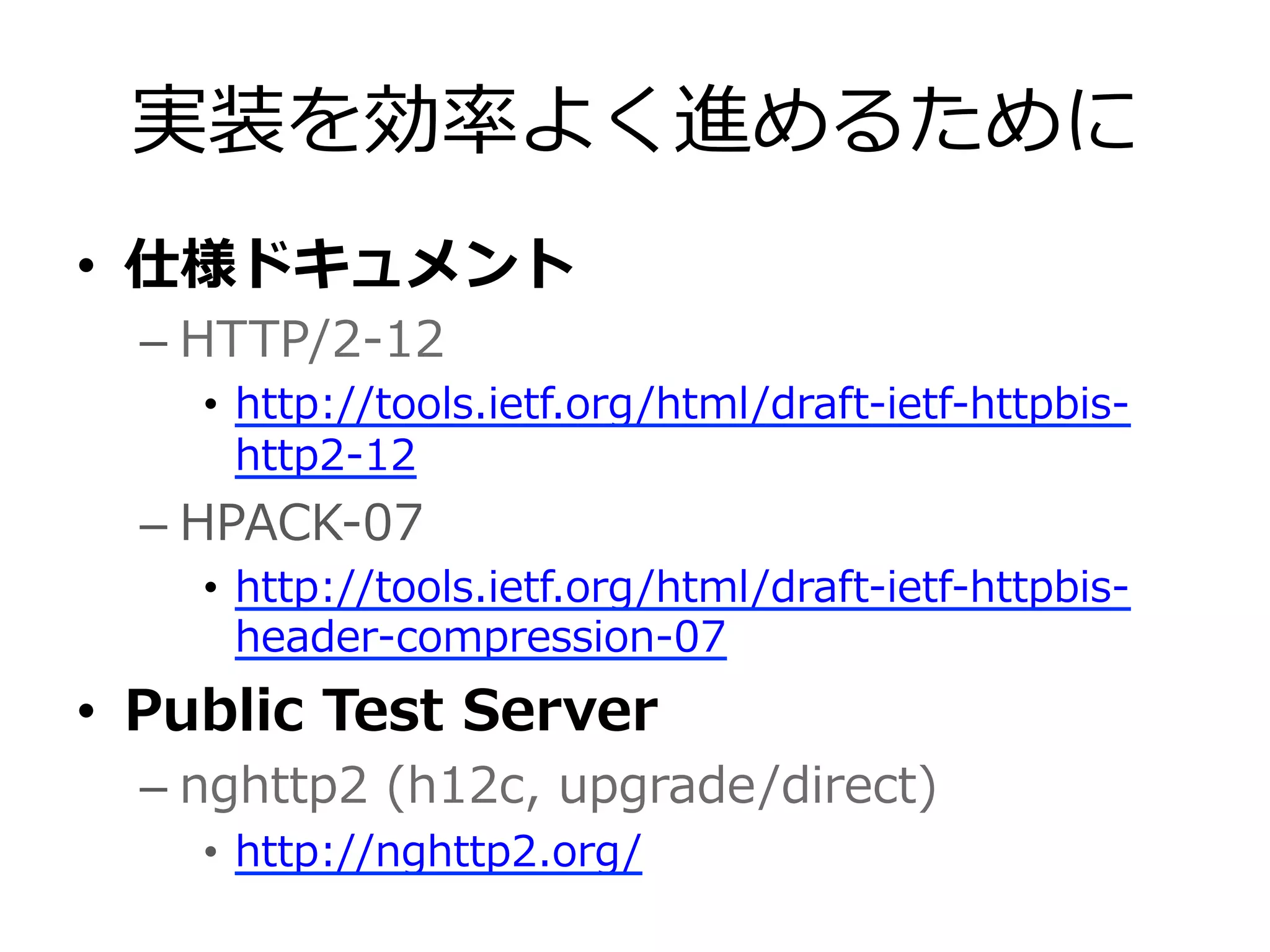 実装を効率率率よく進めるために
•  仕様ドキュメント
– HTTP/2-‐‑‒12
•  http://tools.ietf.org/html/draft-‐‑‒ietf-‐‑‒httpbis-‐‑‒
http2-‐‑‒12
– HPACK-‐‑‒07
•  http://tools.ietf.org/html/draft-‐‑‒ietf-‐‑‒httpbis-‐‑‒
header-‐‑‒compression-‐‑‒07
•  Public  Test  Server
– nghttp2  (h12c,  upgrade/direct)
•  http://nghttp2.org/
 