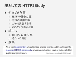 場としての HTTP2Study
● やってきた事
○ IETF の報告の場
○ 仕様の議論の場
○ ガチで実装する場
○ これからを考える場
● ゴール
○ HTTP2 の RFC 化
○ そこへの貢献
● 成果
https://www.mnot.net/blog/2015/02/18/http2
 