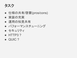 タスク
● 仕様の共有/啓蒙(pros/cons)
● 実装の充実
● 運用の知見共有
● パフォーマンスチューニング
● セキュリティ
● HTTP3 ?
● QUIC ?
 