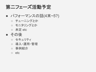 第二フェーズ活動予定
● パフォーマンスの話(4末~5?)
○ チューニングとか
○ モニタリングとか
○ 未定 etc
● その後
○ セキュリティ
○ 導入・運用・管理
○ 事例紹介
○ etc
 
