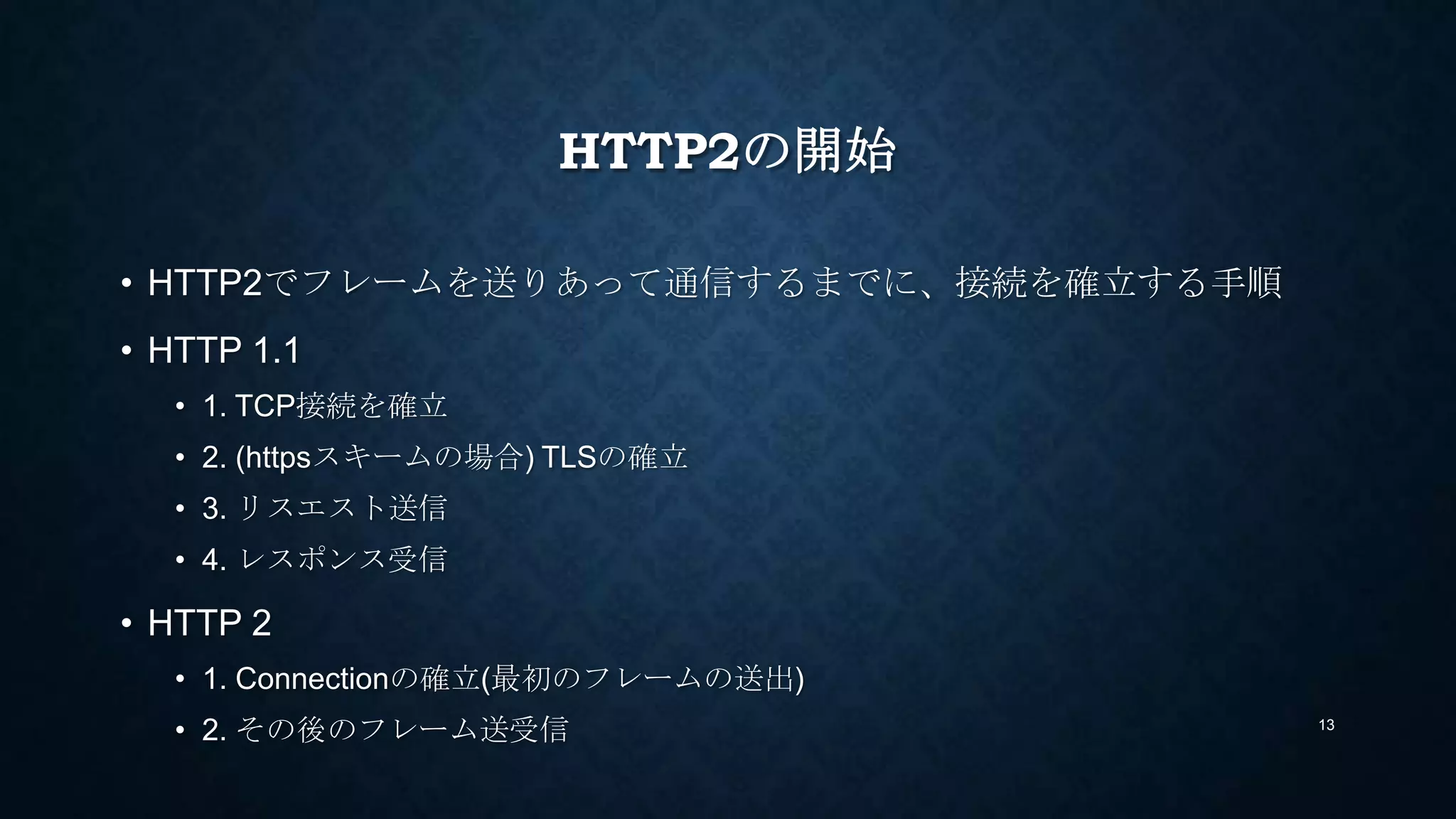 HTTP2の開始
• HTTP2でフレームを送りあって通信するまでに、接続を確立する手順
• HTTP 1.1
• 1. TCP接続を確立
• 2. (httpsスキームの場合) TLSの確立
• 3. リスエスト送信
• 4. レスポンス受信
• HTTP 2
• 1. Connectionの確立(最初のフレームの送出) → 詳細は次ページ
• 2. その後のフレーム送受信 13
 