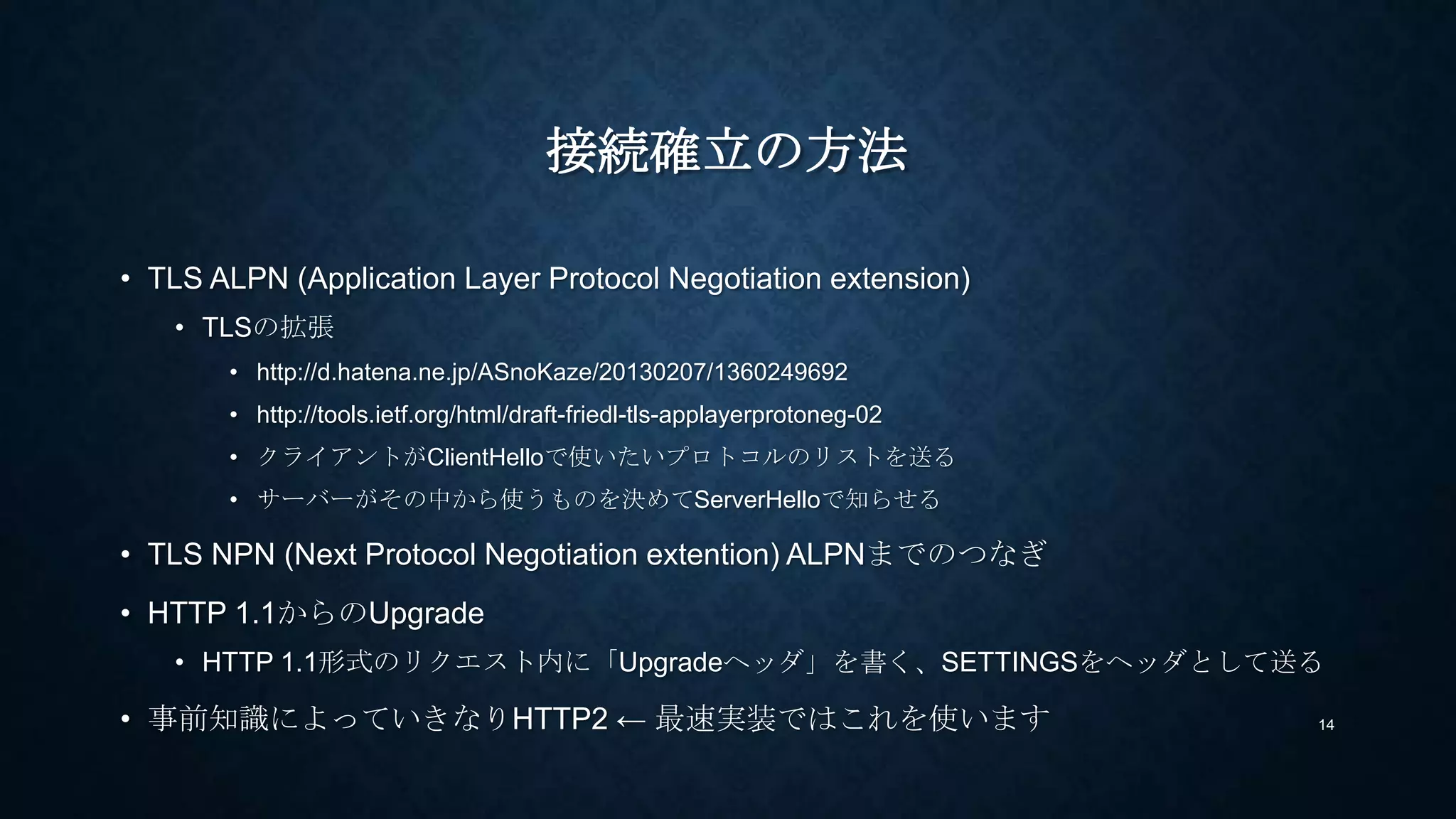 CONNECTION確立の方法
• TLS ALPN (Application Layer Protocol Negotiation extension)
• TLSの拡張
• http://d.hatena.ne.jp/ASnoKaze/20130207/1360249692
• http://tools.ietf.org/html/draft-ietf-tls-applayerprotoneg-05
• クライアントがClientHelloで使いたいプロトコルのリストを送る
• サーバーがその中から使うものを決めてServerHelloで知らせる
• TLS NPN (Next Protocol Negotiation extention) ALPNまでのつなぎ
• https://technotes.googlecode.com/git/nextprotoneg.html
• HTTP 1.1からのUpgrade
• HTTP 1.1形式のリクエスト内に「Upgradeヘッダ」を書く、SETTINGSをヘッダとして送る
• 事前知識によってTCP接続後にいきなりHTTP2 ← 最速実装ではこれを使います 14
 