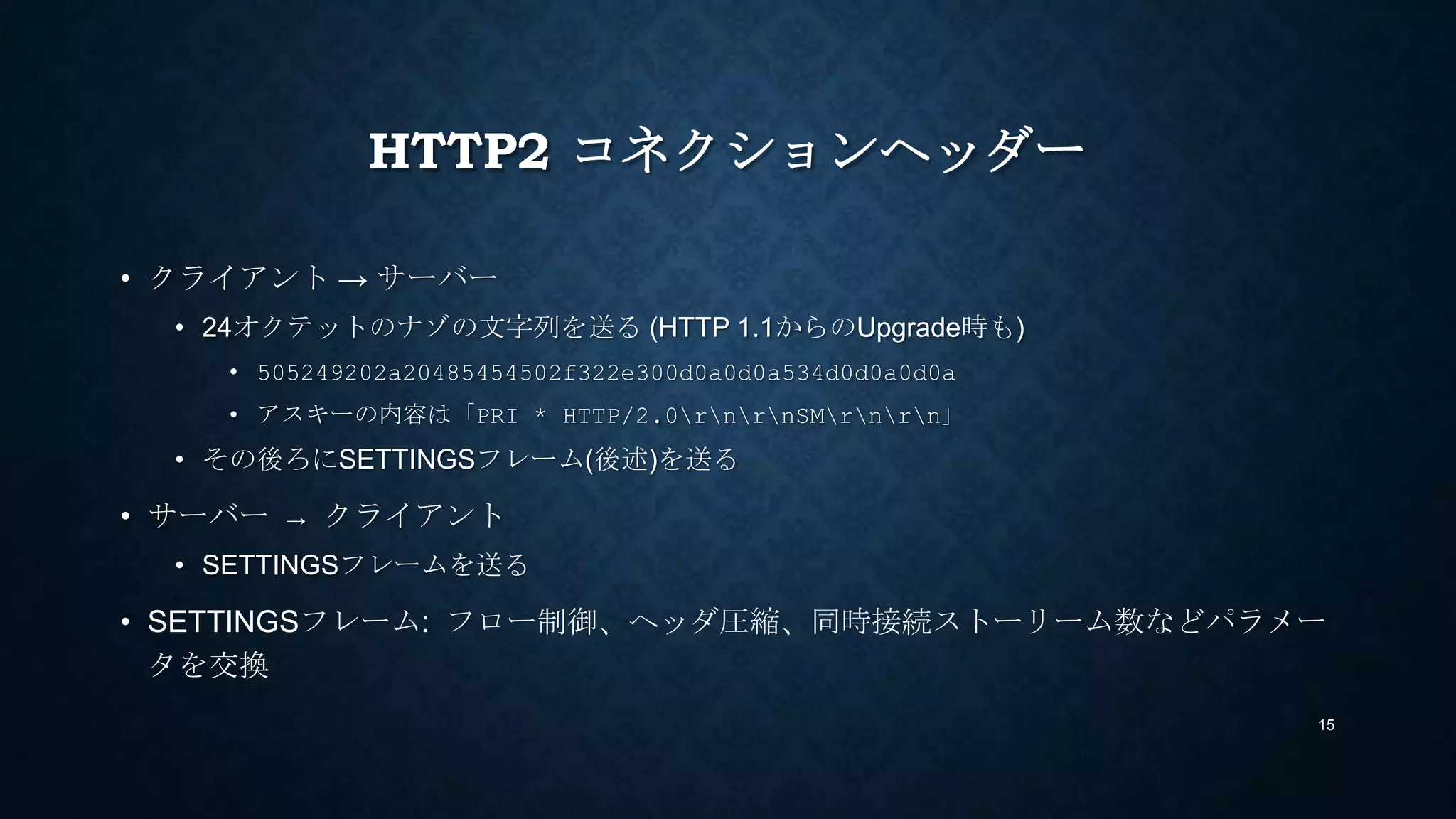 HTTP2 CONNECTION PREFACE
• クライアント → サーバー
• 24オクテットのナゾの文字列を送る (HTTP 1.1からのUpgrade時も)
• 505249202a20485454502f322e300d0a0d0a534d0d0a0d0a
• アスキーの内容は「PRI * HTTP/2.0rnrnSMrnrn」 (PRISMが入ってるのは洒落)
• その後ろにSETTINGSフレーム(後述)を送る
• サーバー → クライアント
• SETTINGSフレームを送る
• SETTINGSフレーム: フロー制御、ヘッダ圧縮、同時接続ストリーム数などパラメータ
を通知
15
 