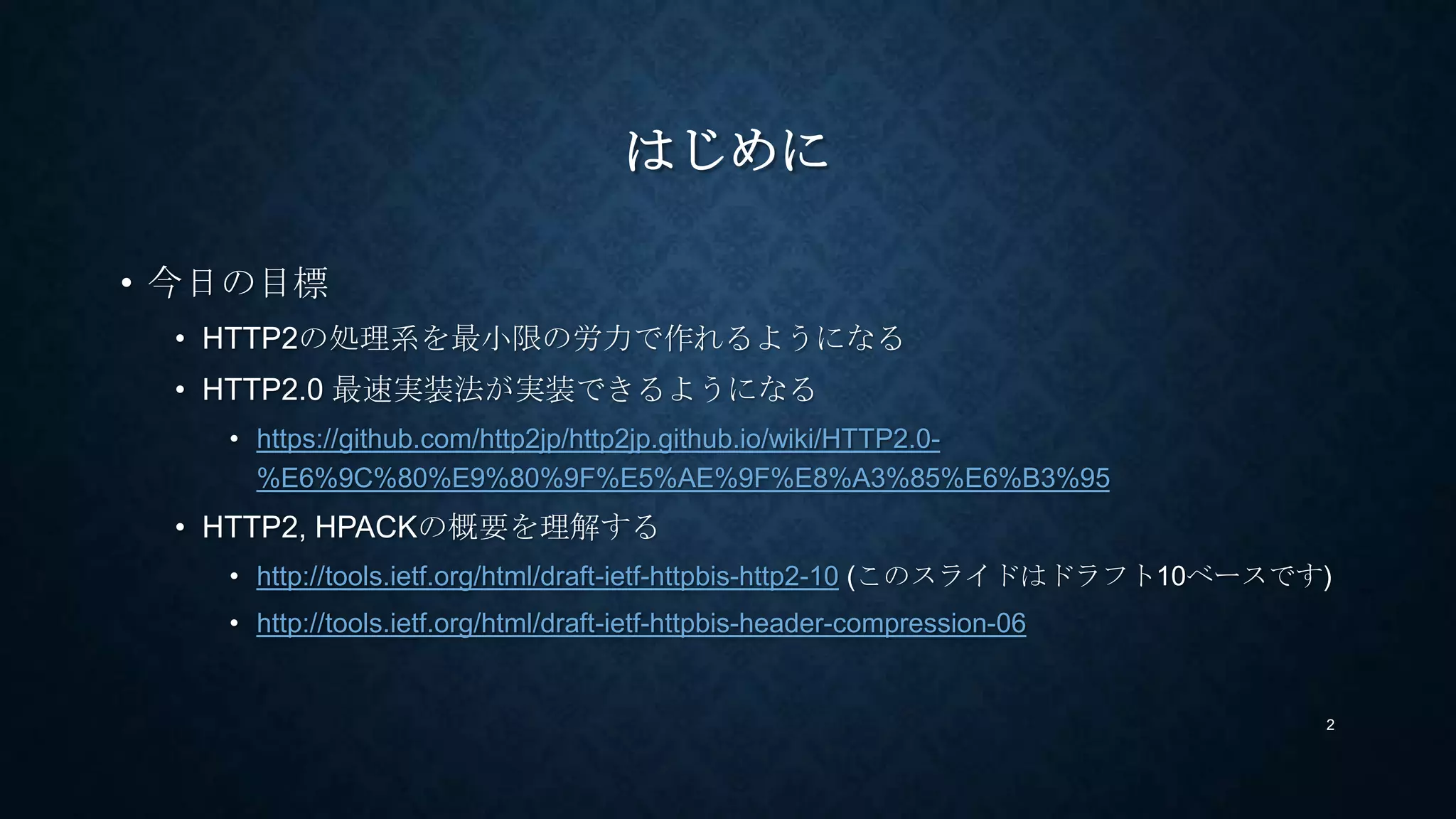 はじめに
• 今日の目標
• HTTP2の処理系を最小限の労力で作れるようになる(性能は求めない)
• HTTP2.0 最速実装法が実装できるようになる
• https://github.com/http2jp/http2jp.github.io/wiki/HTTP2.0-
%E6%9C%80%E9%80%9F%E5%AE%9F%E8%A3%85%E6%B3%95
• HTTP2, HPACKの概要を理解する
• http://tools.ietf.org/html/draft-ietf-httpbis-http2-12 (このスライドはドラフト12ベースです)
• http://tools.ietf.org/html/draft-ietf-httpbis-header-compression-07
2
 