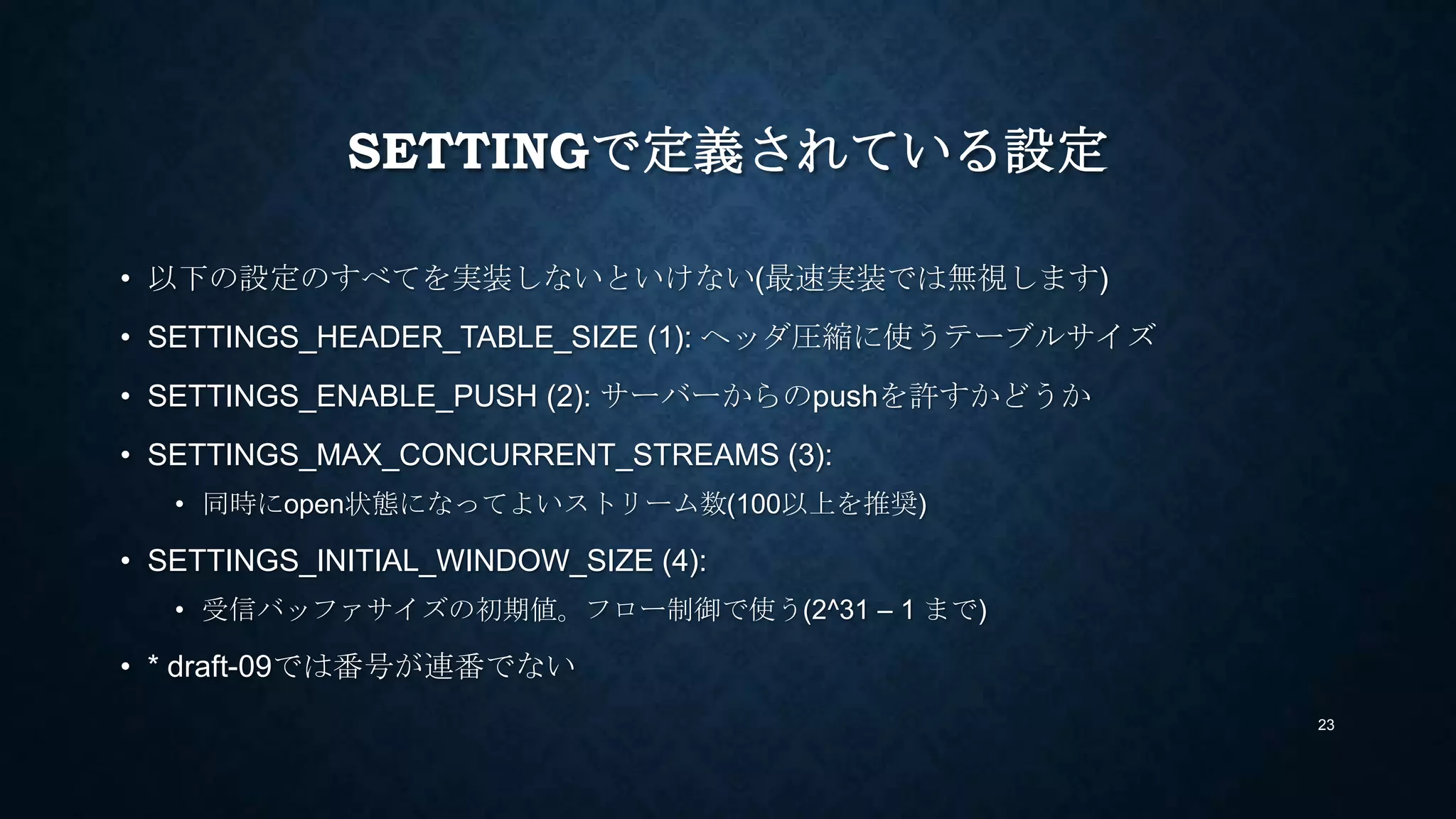 SETTINGで定義されている設定
• 以下の設定のすべてを実装しないといけない(最速実装では無視します)
• SETTINGS_HEADER_TABLE_SIZE (1): ヘッダ圧縮に使うテーブルサイズ(初期値:4096)
• SETTINGS_ENABLE_PUSH (2):
• サーバーからのpushを許すかどうか(初期値1: 許可)。クライアント側からの指定のみ意味がある
• SETTINGS_MAX_CONCURRENT_STREAMS (3):
• 同時にactive状態になってよいストリーム数。100以上を推奨(初期値:制限なし)
• SETTINGS_INITIAL_WINDOW_SIZE (4):
• 受信バッファサイズの初期値。フロー制御で使う。2^31 – 1 まで(初期値:65535)
• SETTINGS_COMPRESS_DATA (5):
• DATAフレームのgzip圧縮を使ってよいかどうか(初期値0:禁止) 23
 