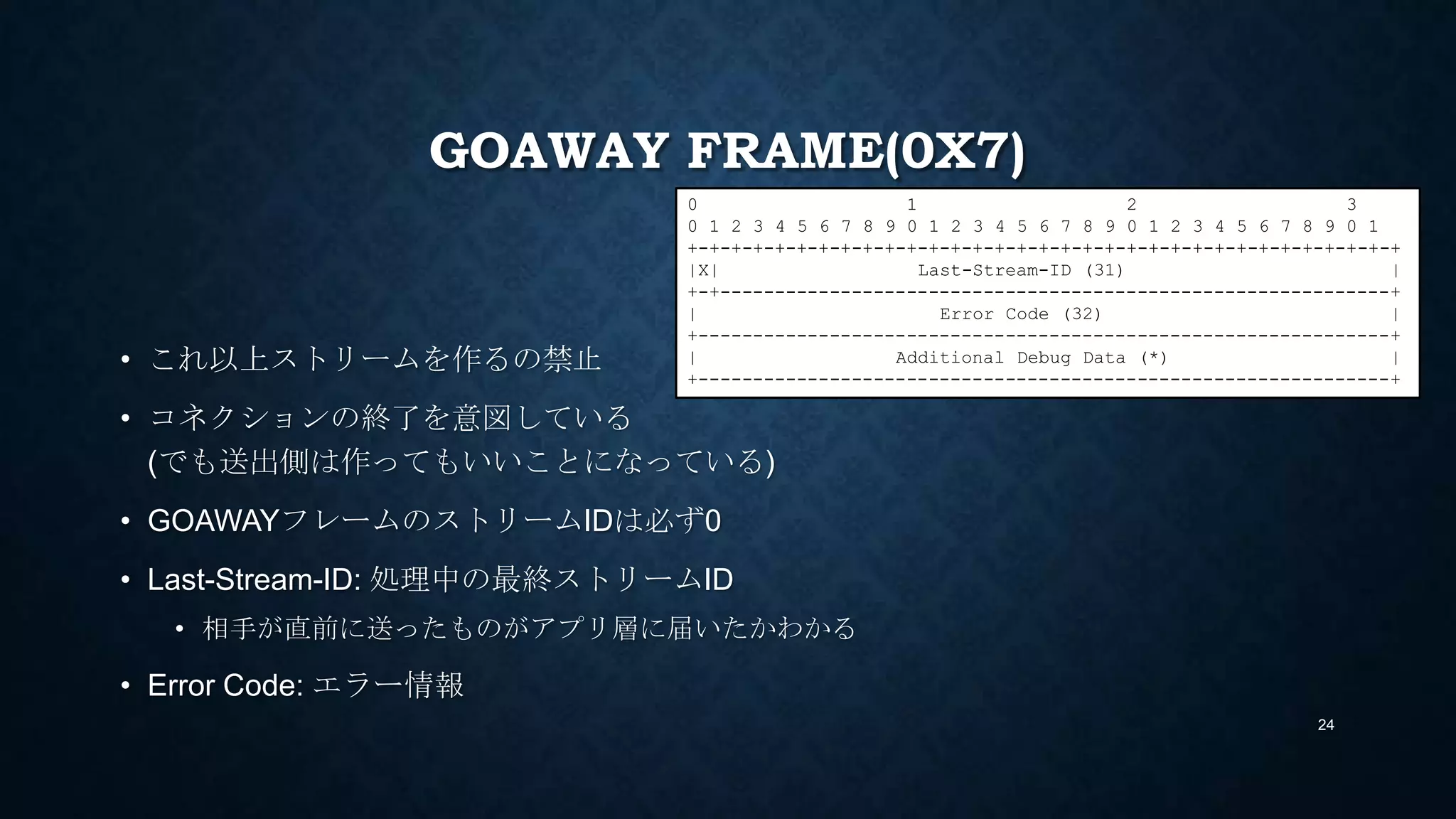 GOAWAY FRAME(0X7)
• これ以上ストリームを作るの禁止
• コネクションの終了を意図している
(でも送出側は作ってもいいことになっている)
• GOAWAYフレームのストリームIDは必ず0
• Last-Stream-ID: 処理中の最終ストリームID
• 相手が直前に送ったものがアプリ層に届いたかわかる
• Error Code: エラー情報
24
0 1 2 3
0 1 2 3 4 5 6 7 8 9 0 1 2 3 4 5 6 7 8 9 0 1 2 3 4 5 6 7 8 9 0 1
+-+-+-+-+-+-+-+-+-+-+-+-+-+-+-+-+-+-+-+-+-+-+-+-+-+-+-+-+-+-+-+-+
|R| Last-Stream-ID (31) |
+-+-------------------------------------------------------------+
| Error Code (32) |
+---------------------------------------------------------------+
| Additional Debug Data (*) |
+---------------------------------------------------------------+
 
