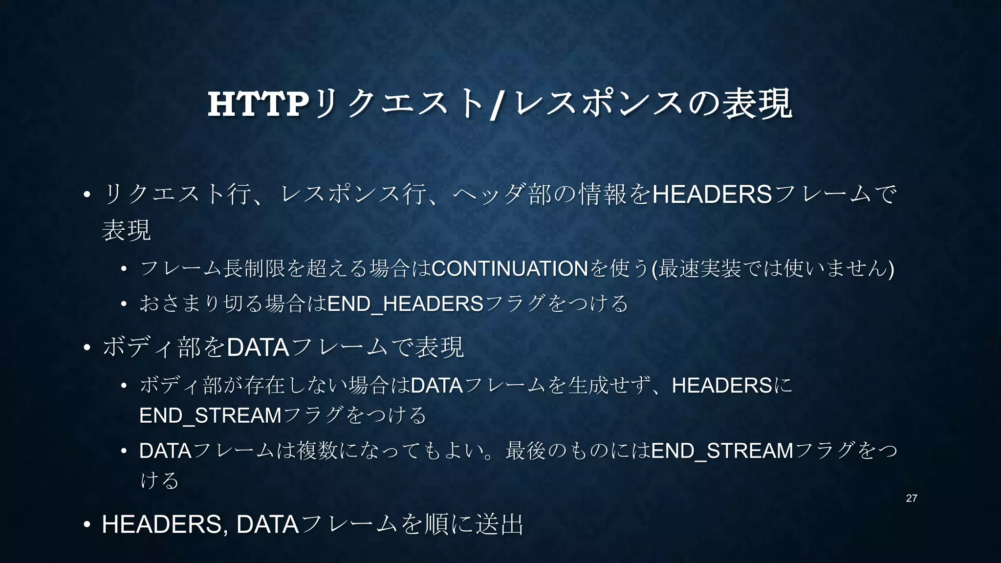 HTTPリクエスト/レスポンスの表現
• リクエスト行、レスポンス行、ヘッダ部の情報をHEADERSフレームで
表現
• フレーム長制限を超える場合はCONTINUATIONを使う(最速実装では使いません)
• おさまり切る場合はEND_HEADERSフラグをつける
• ボディ部をDATAフレームで表現
• ボディ部が存在しない場合はDATAフレームを生成せず、HEADERSに
END_STREAMフラグをつける
• DATAフレームは複数になってもよい。最後のものにはEND_STREAMフラグをつ
ける
• HEADERS, DATAフレームを順に送出
27
 