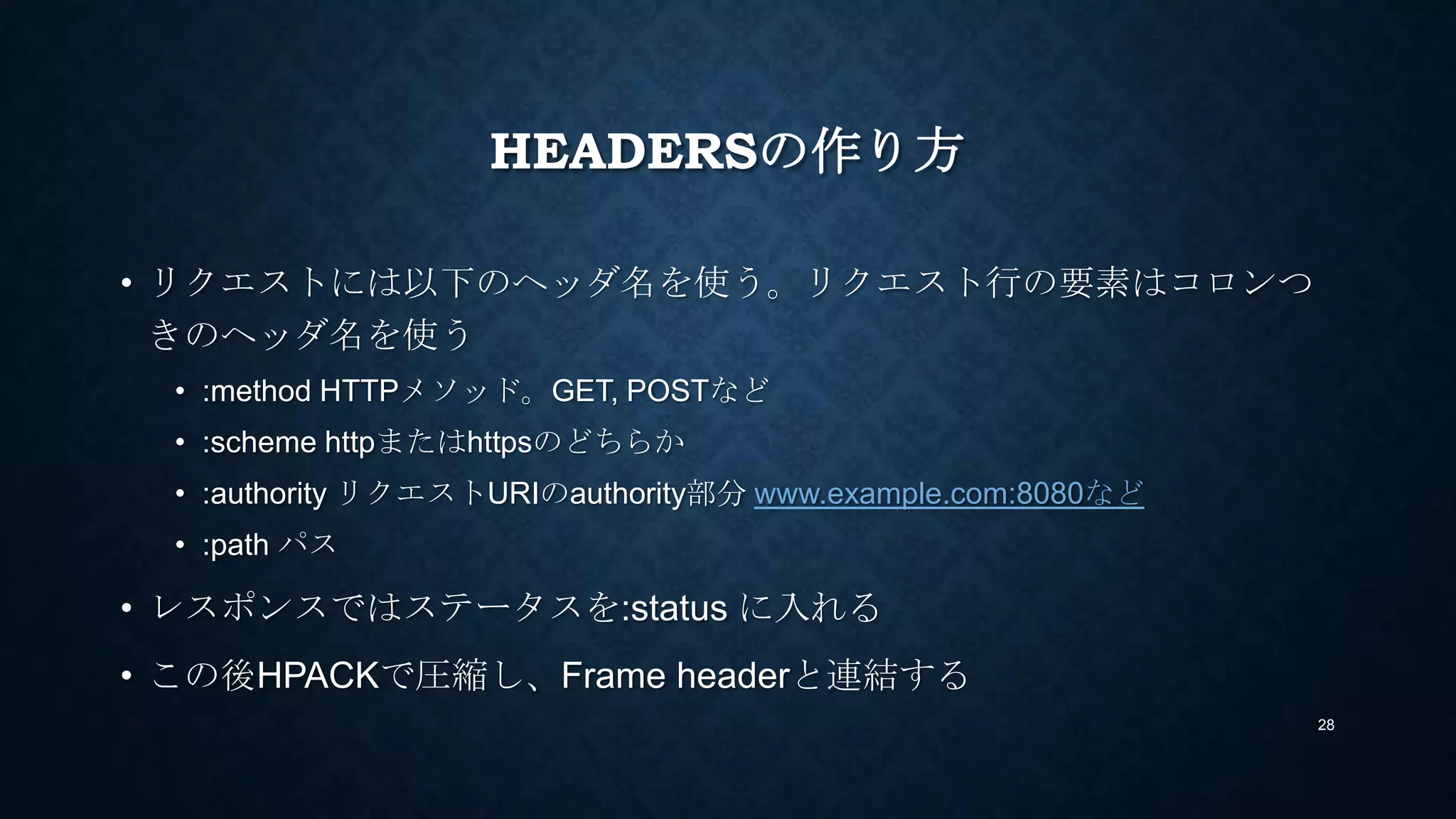 HEADERSの作り方
• リクエストには以下のヘッダ名を使う。リクエスト行の要素はコロンつ
きのヘッダ名を使う
• :method HTTPメソッド。GET, POSTなど
• :scheme httpまたはhttpsのどちらか
• :authority リクエストURIのauthority部分 www.example.com:8080など
• :path パス
• レスポンスではステータスを:status に入れる
• この後HPACKで圧縮し、Frame headerと連結する
28
 
