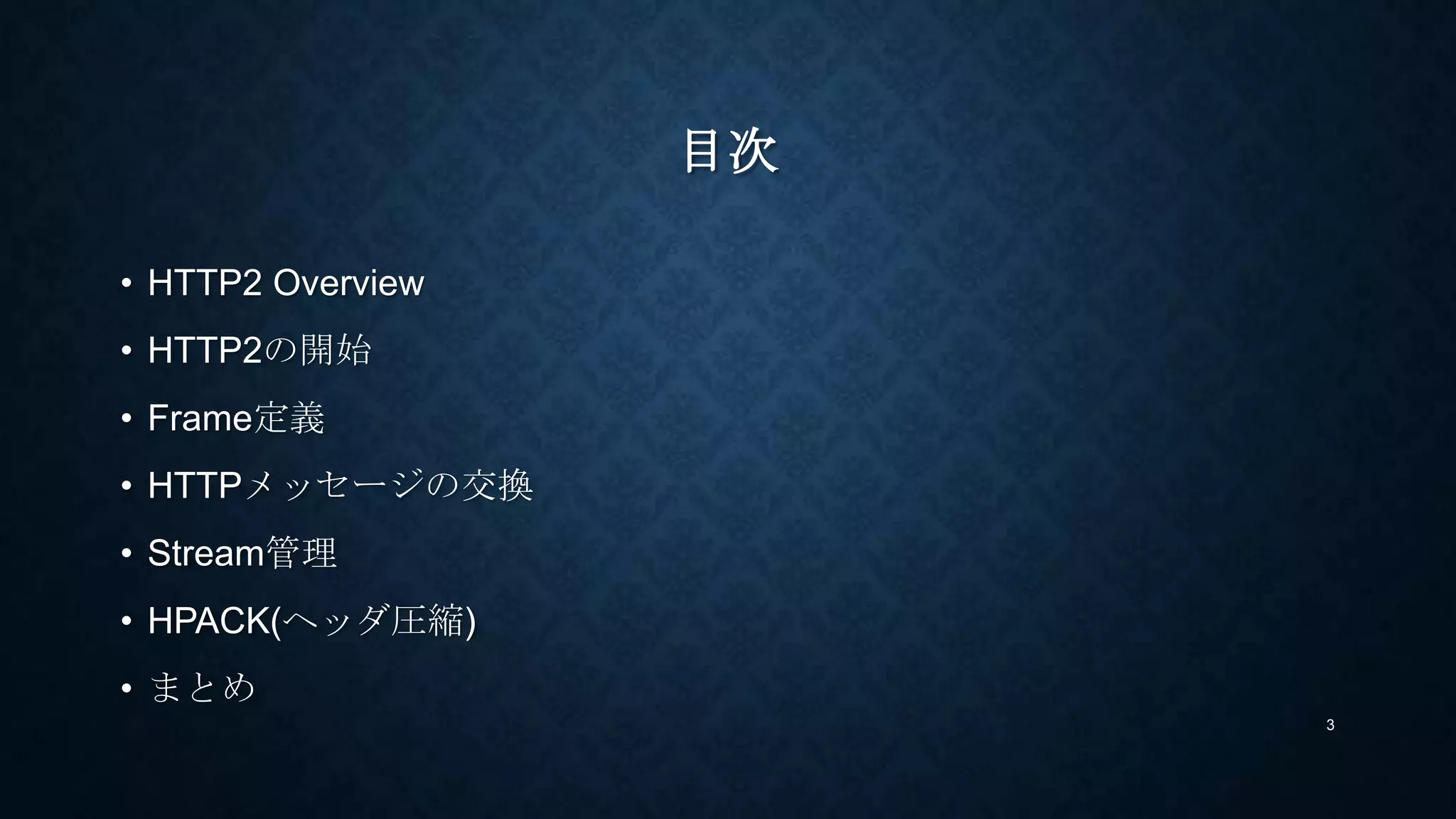 目次
• HTTP2 Overview
• HTTP2の開始
• Frame定義
• HTTPメッセージの交換
• Stream管理
• HPACK(ヘッダ圧縮)
• まとめ
3
 