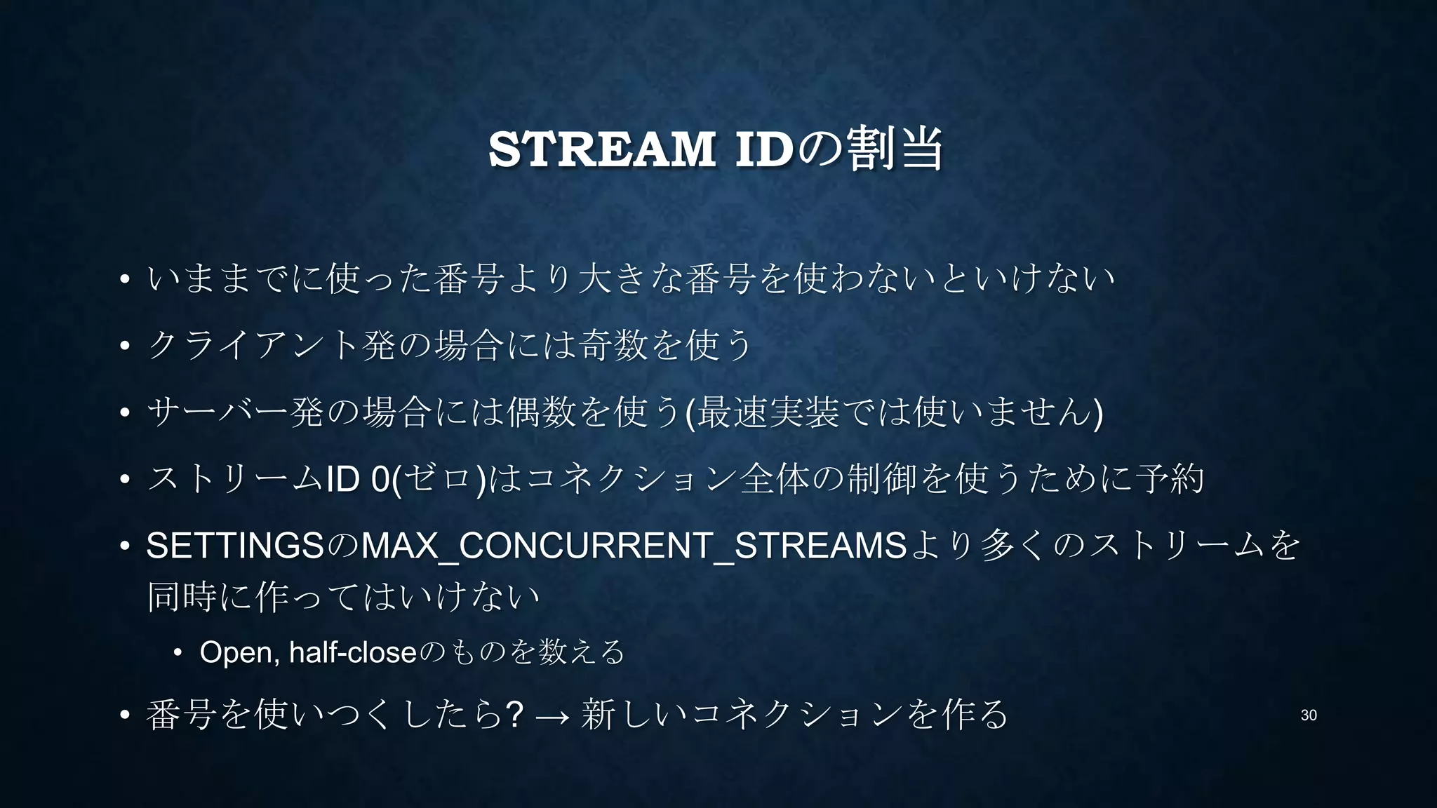 STREAM IDの割当
• いままでに使った番号より大きな番号を使わないといけない
• クライアント発の場合には奇数を使う
• サーバー発の場合には偶数を使う(最速実装では使いません)
• ストリームID 0(ゼロ)はコネクション全体の制御を使うために予約
• SETTINGSのMAX_CONCURRENT_STREAMSより多くのストリームを
同時に作ってはいけない
• Open, half-closeのものを数える
• 番号を使いつくしたら? → 新しいコネクションを作る 30
 