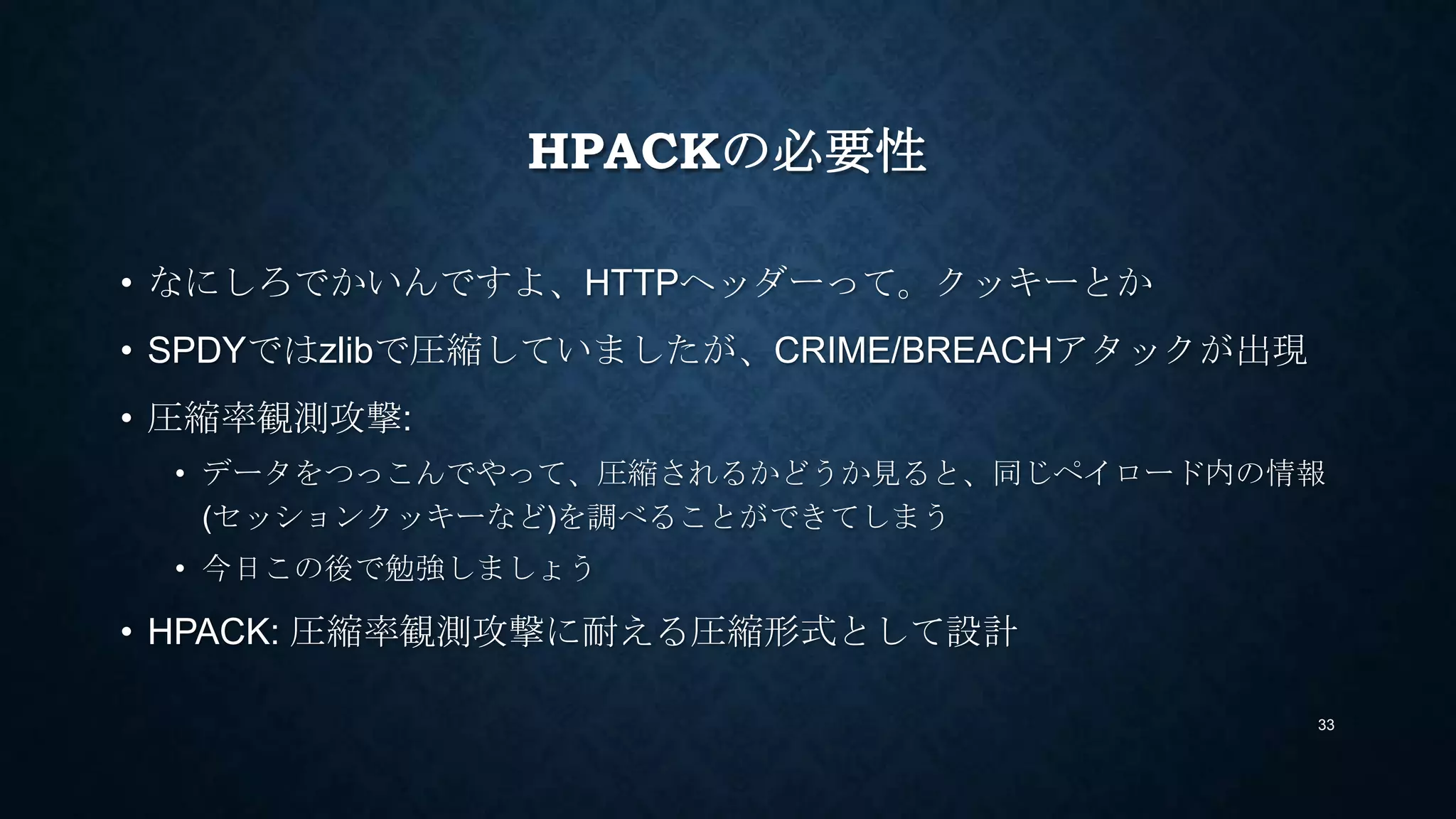 HPACKの必要性
• なにしろでかいんですよ、HTTPヘッダーって。同じ情報を何度も送るし
• SPDYではzlibで圧縮していましたが、CRIME/BREACHアタックが出現
• 圧縮率観測攻撃:
• データをつっこんでやって、圧縮されるかどうか見ると、同じペイロード内の情報
(セッションクッキーなど)を調べることができてしまう
• 今日この後で勉強しましょう
• HPACK: 圧縮率観測攻撃に耐える圧縮形式として設計
33
 