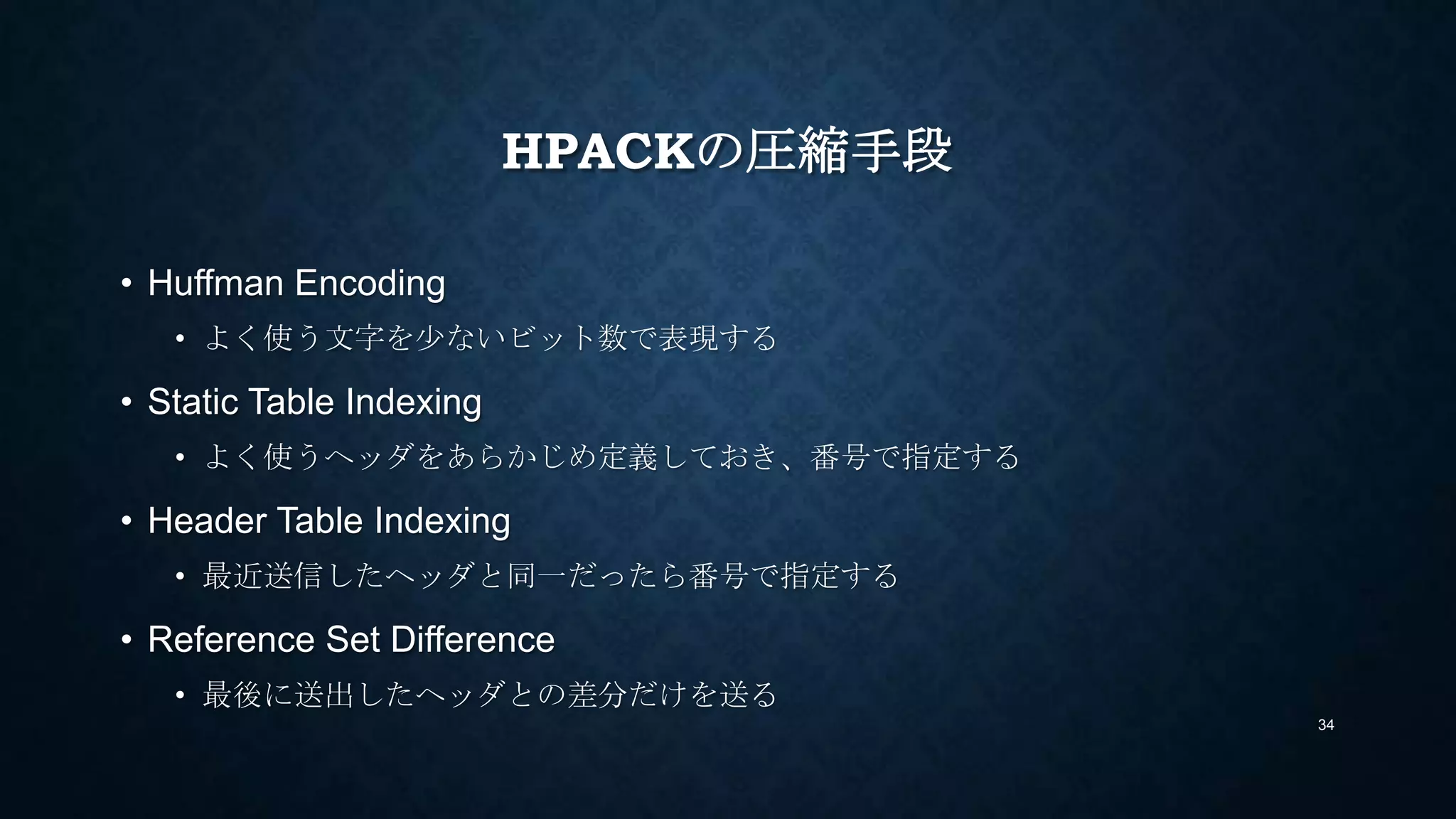 HPACKの圧縮手段
• Huffman Encoding
• よく使う文字を少ないビット数で表現する
• Static Table Indexing
• よく使うヘッダをあらかじめ定義しておき、番号で指定する
• Header Table Indexing
• 最近送信したヘッダと同一だったら番号で指定する
• Reference Set Difference
• 最後に送出したヘッダとの差分だけを送る
34
 