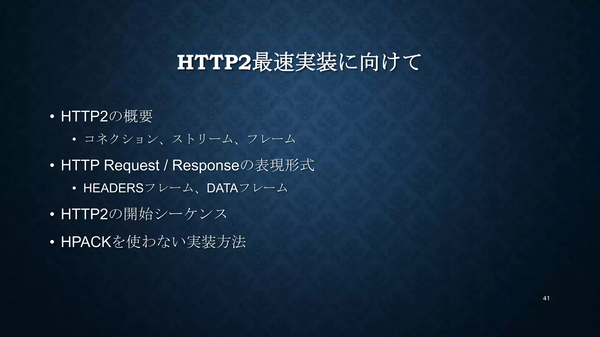 HTTP2最速実装に向けて
• HTTP2の概要
• コネクション、ストリーム、フレーム
• HTTP Request / Responseの表現形式
• HEADERSフレーム、DATAフレーム
• HTTP2の開始シーケンス
• HPACKで楽をする実装方法
41
 