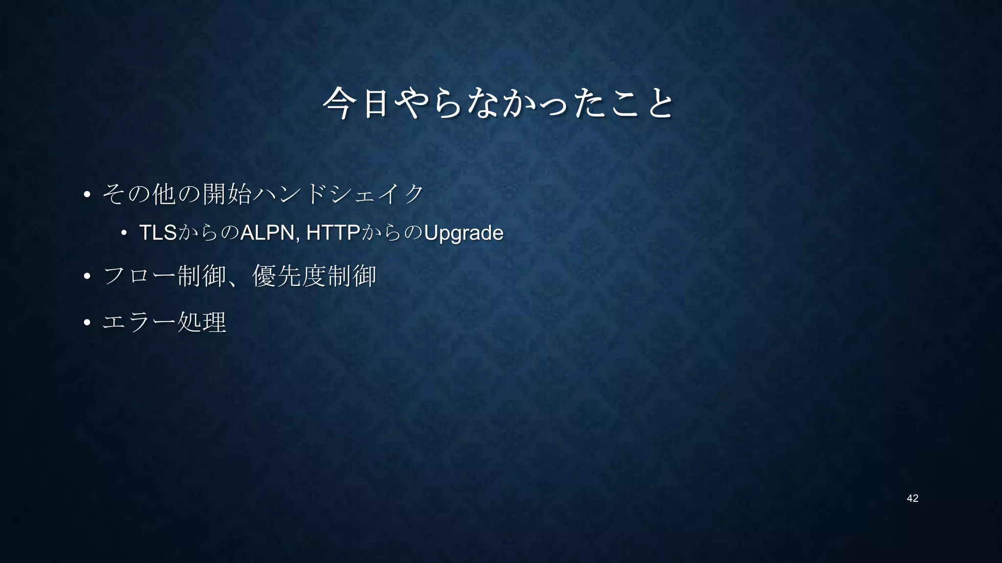 今日やらなかったこと
• その他の開始ハンドシェイク
• TLSからのALPN, HTTPからのUpgrade
• フロー制御、優先度制御
• エラー処理
42
 