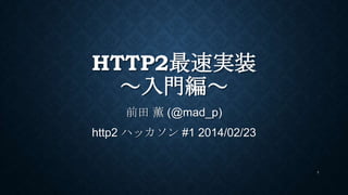 HTTP2最速実装
～入門編～
前田 薫 (@mad_p)
http2 ハッカソン #1 2014/02/23
ドラフト12に合わせ修正 2014/05/12
1
 